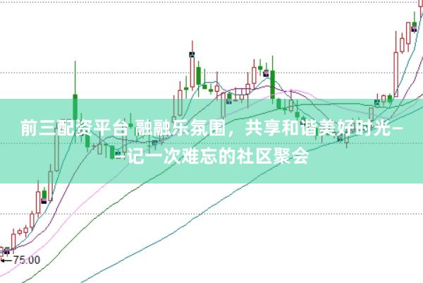 前三配资平台 融融乐氛围，共享和谐美好时光——记一次难忘的社区聚会