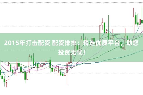 2015年打击配资 配资排排：精选优质平台，助您投资无忧！