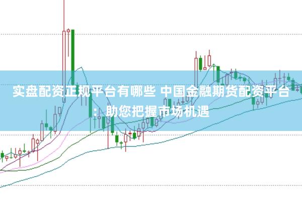 实盘配资正规平台有哪些 中国金融期货配资平台：助您把握市场机遇