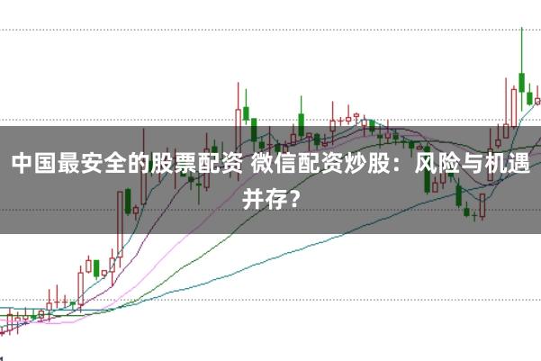 中国最安全的股票配资 微信配资炒股：风险与机遇并存？