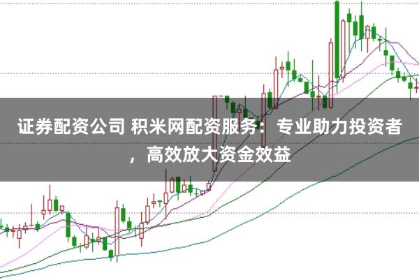 证券配资公司 积米网配资服务：专业助力投资者，高效放大资金效益