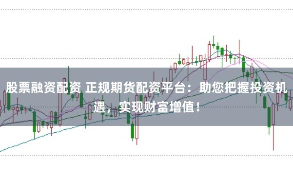 股票融资配资 正规期货配资平台：助您把握投资机遇，实现财富增值！