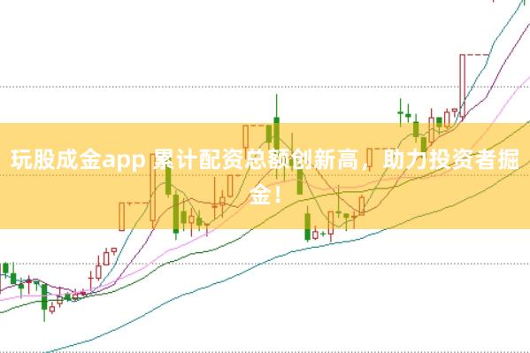 玩股成金app 累计配资总额创新高，助力投资者掘金！