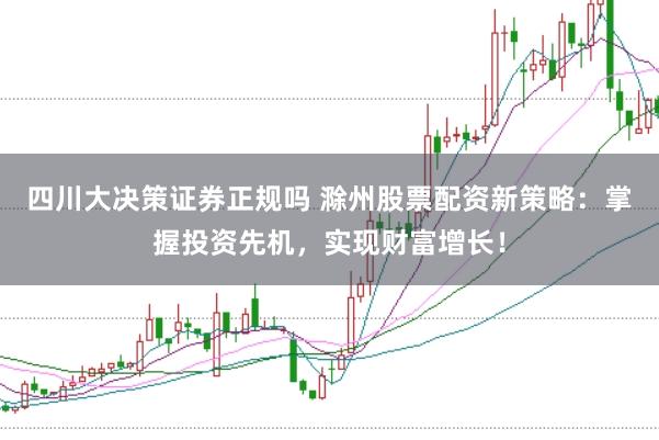 四川大决策证券正规吗 滁州股票配资新策略：掌握投资先机，实现财富增长！