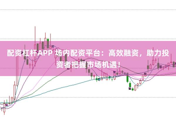配资杠杆APP 场内配资平台：高效融资，助力投资者把握市场机遇！