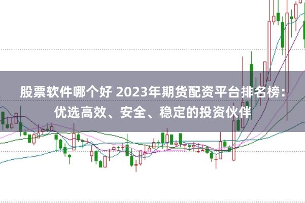 股票软件哪个好 2023年期货配资平台排名榜：优选高效、安全、稳定的投资伙伴