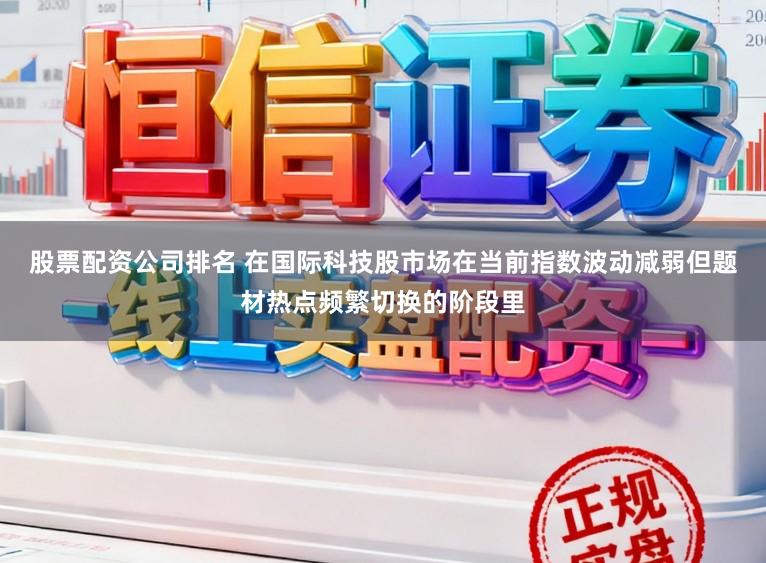 股票配资公司排名 在国际科技股市场在当前指数波动减弱但题材热点频繁切换的阶段里