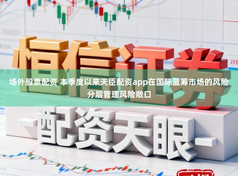 场外股票配资 本季度以来天臣配资app在国际蓝筹市场的风险分层管理风险敞口