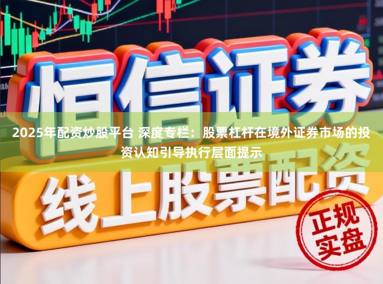 2025年配资炒股平台 深度专栏：股票杠杆在境外证券市场的投资认知引导执行层面提示