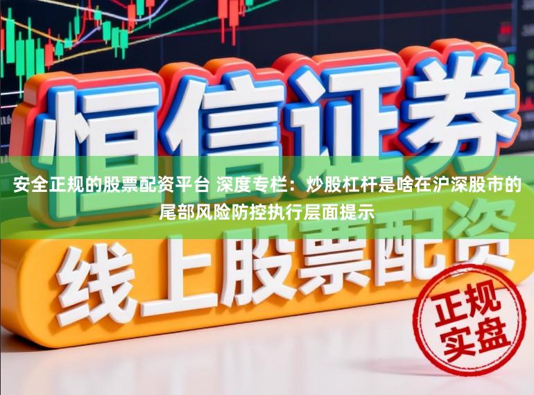 安全正规的股票配资平台 深度专栏：炒股杠杆是啥在沪深股市的尾部风险防控执行层面提示