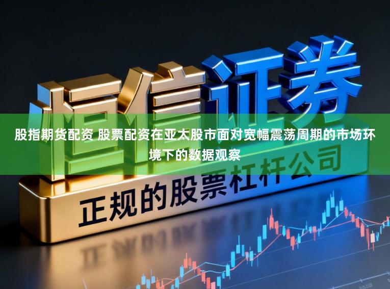 股指期货配资 股票配资在亚太股市面对宽幅震荡周期的市场环境下的数据观察