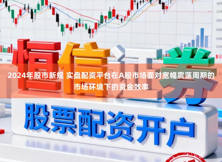 2024年股市新规 实盘配资平台在A股市场面对宽幅震荡周期的市场环境下的资金效率