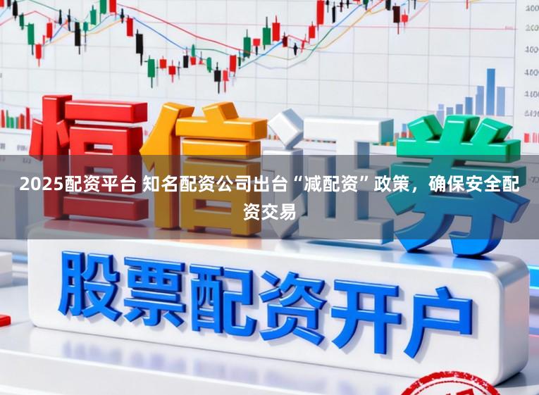 2025配资平台 知名配资公司出台“减配资”政策，确保安全配资交易
